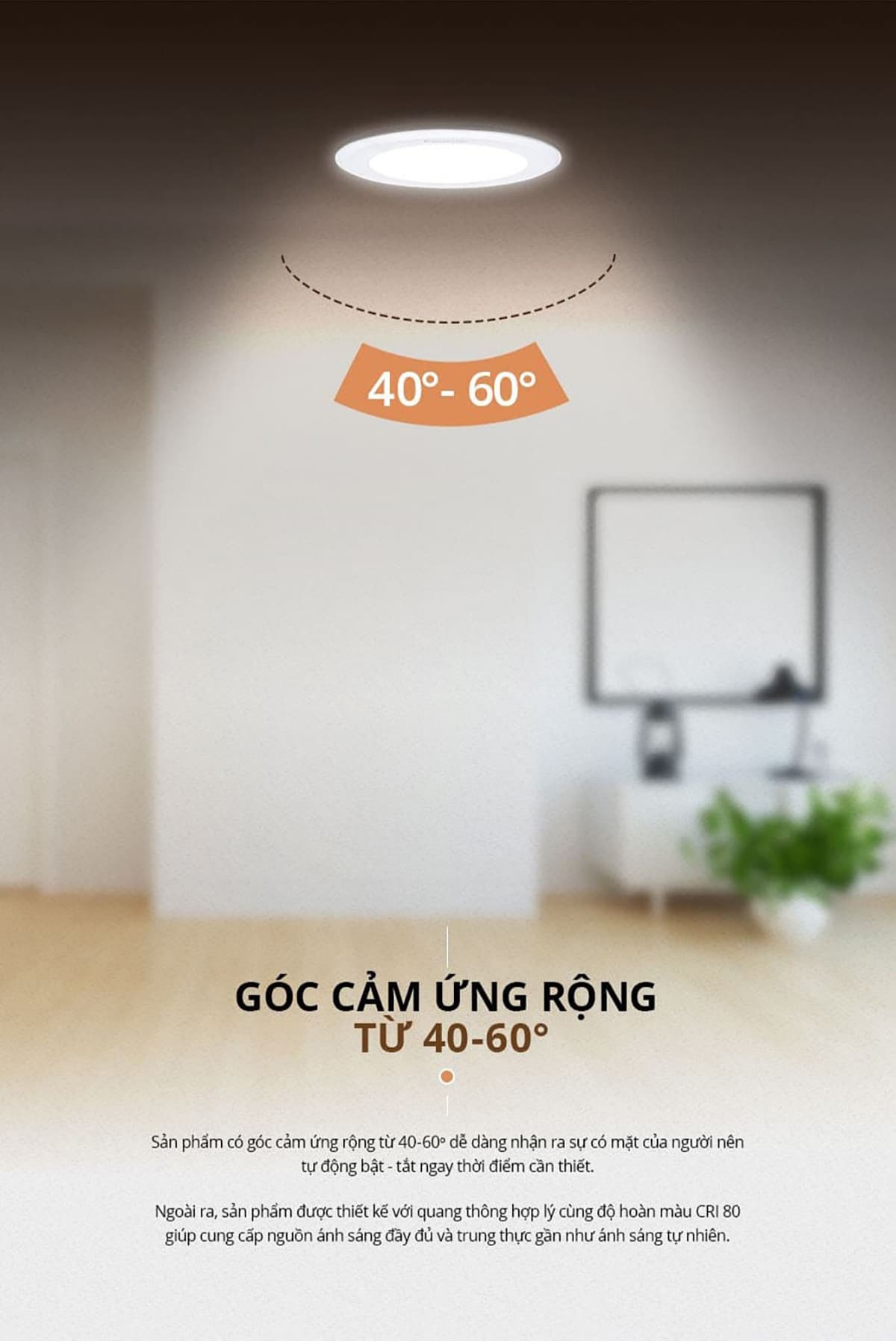 Góc cảm ứng của Đèn LED âm trần cảm biến Panasonic 12W từ 40-60 độ giúp dễ dàng nhận ra sự có mặt của người để tự động bật/tắt ngay thời điểm cần thiết. Ngoài ra, sản phẩm được thiết kế với quang thông hợp lý cùng độ hoàn màu CRI 80 giúp cung cấp nguồn sáng đầy đủ và trung thực gần như ánh sáng tự nhiên.